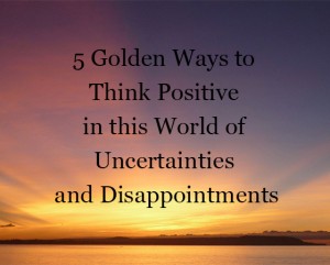 5 Golden Ways to Think Positive in this World of Uncertainties and Disappointments